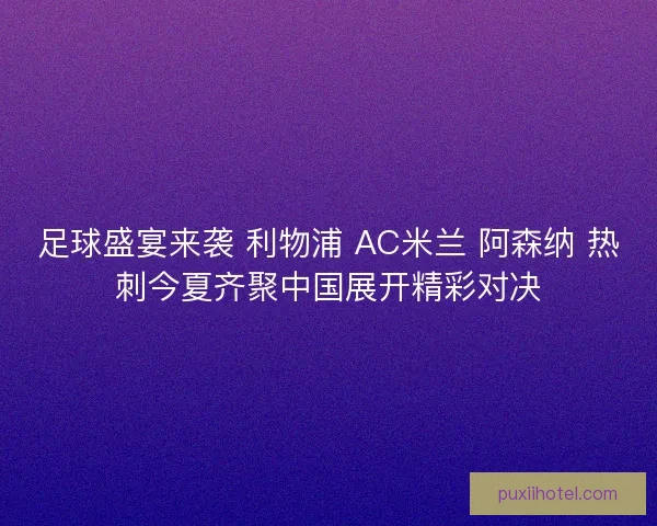 足球盛宴来袭 利物浦 AC米兰 阿森纳 热刺今夏齐聚中国展开精彩对决 足球盛宴来袭 利物浦 AC米兰 阿森纳 热刺今夏齐聚中国展开精彩对决