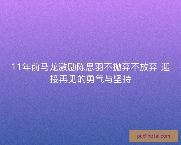 11年前马龙激励陈思羽不抛弃不放弃 迎接再见的勇气与坚持