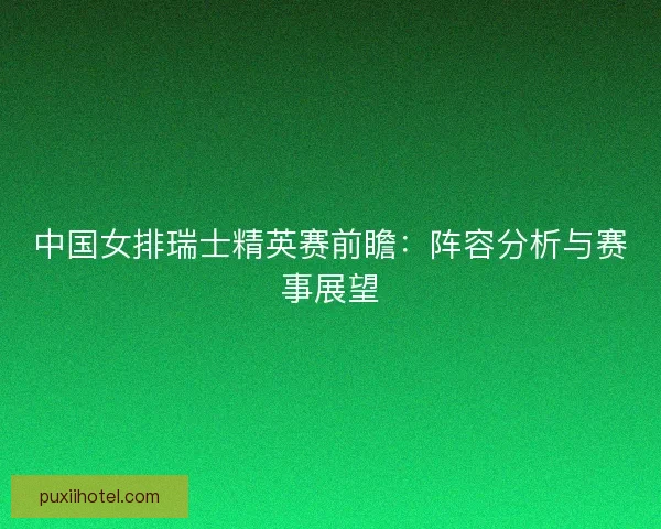 中国女排瑞士精英赛前瞻:阵容分析与赛事展望 中国女排瑞士精英赛前瞻:阵容分析与赛事展望