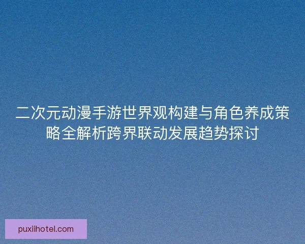 二次元动漫手游世界观构建与角色养成策略全解析跨界联动发展趋势探讨