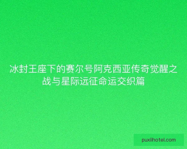 冰封王座下的赛尔号阿克西亚传奇觉醒之战与星际远征命运交织篇 冰封王座下的赛尔号阿克西亚传奇觉醒之战与星际远征命运交织篇