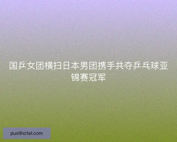 国乒女团横扫日本男团携手共夺乒乓球亚锦赛冠军 国乒女团横扫日本男团携手共夺乒乓球亚锦赛冠军