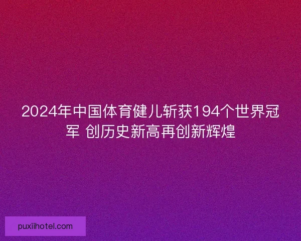 2024年中国体育健儿斩获194个世界冠军 创历史新高再创新辉煌