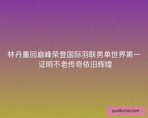 林丹重回巅峰荣登国际羽联男单世界第一 证明不老传奇依旧辉煌