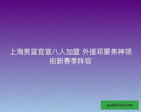 上海男篮官宣八人加盟 外援邓蒙弗神领衔新赛季阵容