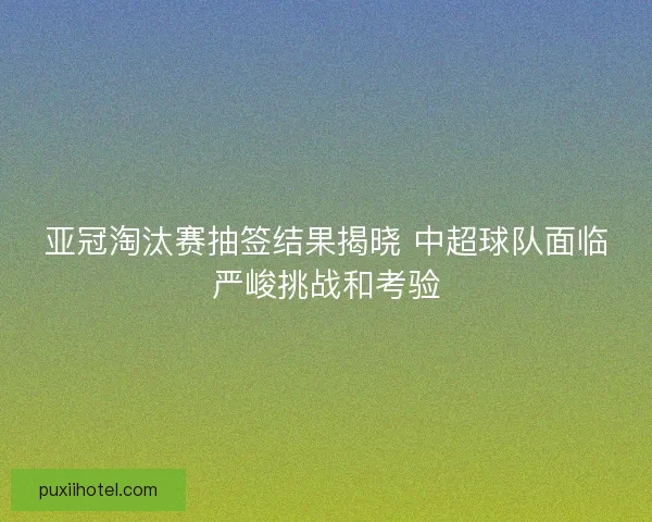 亚冠淘汰赛抽签结果揭晓 中超球队面临严峻挑战和考验