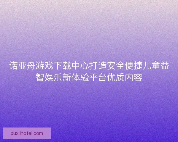 诺亚舟游戏下载中心打造安全便捷儿童益智娱乐新体验平台优质内容