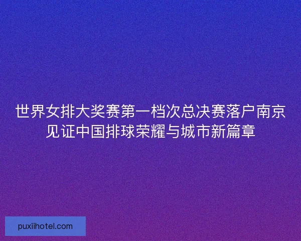 世界女排大奖赛第一档次总决赛落户南京见证中国排球荣耀与城市新篇章