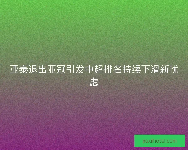 亚泰退出亚冠引发中超排名持续下滑新忧虑