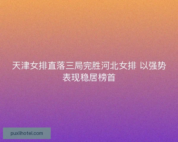 天津女排直落三局完胜河北女排 以强势表现稳居榜首