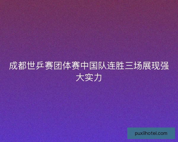 成都世乒赛团体赛中国队连胜三场展现强大实力