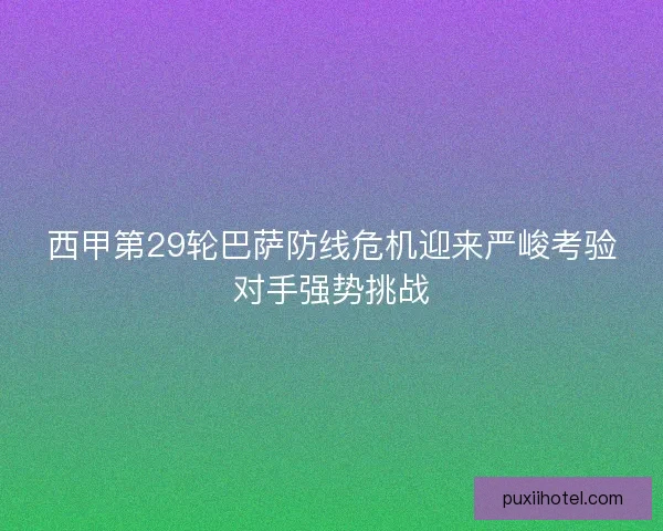 西甲第29轮巴萨防线危机迎来严峻考验对手强势挑战