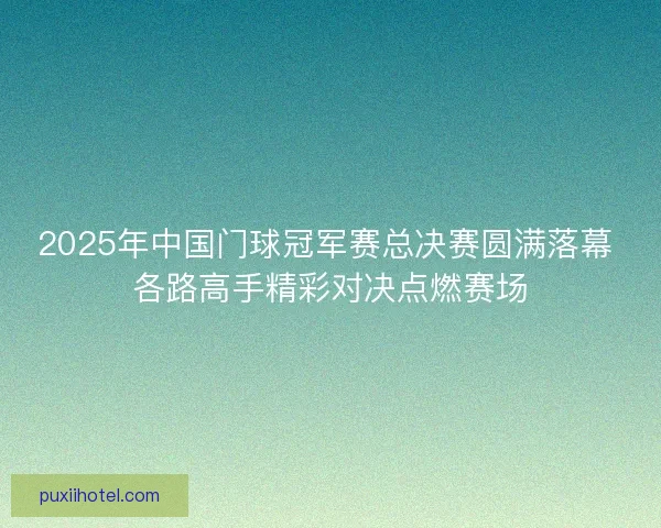 2025年中国门球冠军赛总决赛圆满落幕 各路高手精彩对决点燃赛场