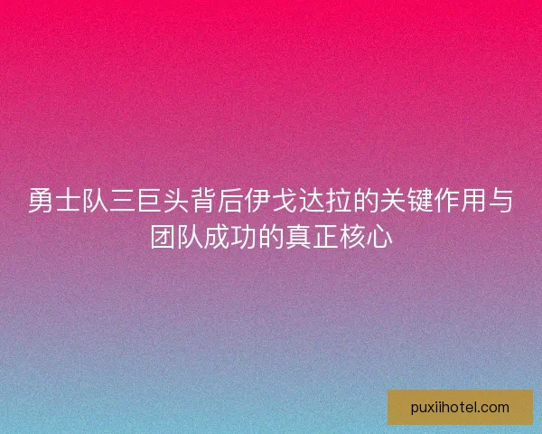 勇士队三巨头背后伊戈达拉的关键作用与团队成功的真正核心