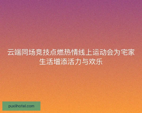 云端同场竞技点燃热情线上运动会为宅家生活增添活力与欢乐