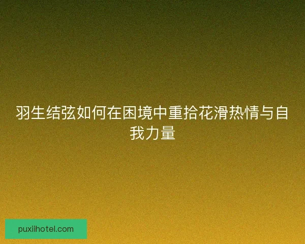 羽生结弦如何在困境中重拾花滑热情与自我力量 羽生结弦如何在困境中重拾花滑热情与自我力量
