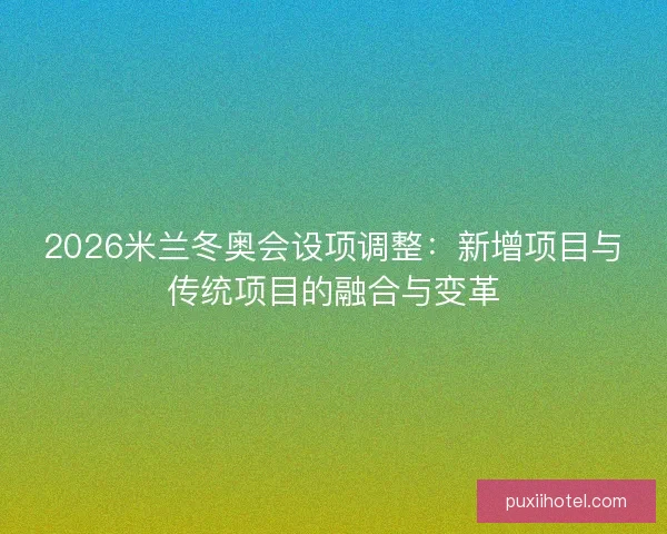 2026米兰冬奥会设项调整:新增项目与传统项目的融合与变革 2026米兰冬奥会设项调整:新增项目与传统项目的融合与变革