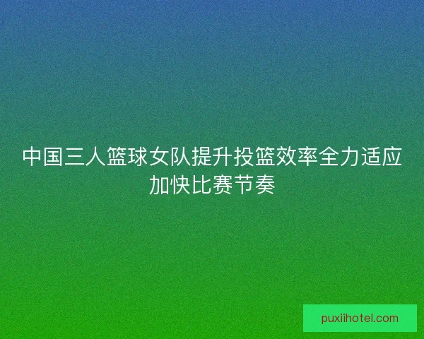中国三人篮球女队提升投篮效率全力适应加快比赛节奏 中国三人篮球女队提升投篮效率全力适应加快比赛节奏